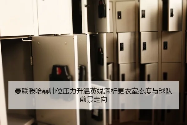 曼联滕哈赫帅位压力升温英媒深析更衣室态度与球队前景走向
